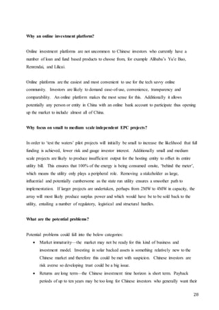 28
Why an online investment platform?
Online investment platforms are not uncommon to Chinese investors who currently have a
number of loan and fund based products to choose from, for example Alibaba’s Yu’e Bao,
Renrendai, and Lilicai.
Online platforms are the easiest and most convenient to use for the tech savvy online
community. Investors are likely to demand ease-of-use, convenience, transparency and
comparability. An online platform makes the most sense for this. Additionally it allows
potentially any person or entity in China with an online bank account to participate thus opening
up the market to include almost all of China.
Why focus on small to medium scale independent EPC projects?
In order to ‘test the waters’ pilot projects will initially be small to increase the likelihood that full
funding is achieved, lower risk and gauge investor interest. Additionally small and medium
scale projects are likely to produce insufficient output for the hosting entity to offset its entire
utility bill. This ensures that 100% of the energy is being consumed onsite, ‘behind the meter’,
which means the utility only plays a peripheral role. Removing a stakeholder as large,
influential and potentially cumbersome as the state run utility ensures a smoother path to
implementation. If larger projects are undertaken, perhaps from 2MW to 4MW in capacity, the
array will most likely produce surplus power and which would have be to be sold back to the
utility, entailing a number of regulatory, logistical and structural hurdles.
What are the potential problems?
Potential problems could fall into the below categories:
 Market immaturity—the market may not be ready for this kind of business and
investment model. Investing in solar backed assets is something relatively new to the
Chinese market and therefore this could be met with suspicion. Chinese investors are
risk averse so developing trust could be a big issue.
 Returns are long term—the Chinese investment time horizon is short term. Payback
periods of up to ten years may be too long for Chinese investors who generally want their
 