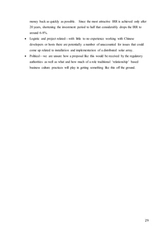 29
money back as quickly as possible. Since the most attractive IRR is achieved only after
20 years, shortening the investment period to half that considerably drops the IRR to
around 6-8%.
 Logistic and project related—with little to no experience working with Chinese
developers or hosts there are potentially a number of unaccounted for issues that could
come up related to installation and implementation of a distributed solar array.
 Political—we are unsure how a proposal like this would be received by the regulatory
authorities as well as what and how much of a role traditional ‘relationship’ based
business culture practices will play in getting something like this off the ground.
 