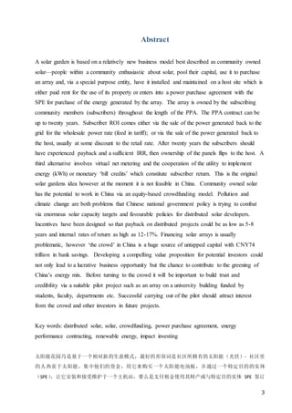 3
Abstract
A solar garden is based on a relatively new business model best described as community owned
solar—people within a community enthusiastic about solar, pool their capital, use it to purchase
an array and, via a special purpose entity, have it installed and maintained on a host site which is
either paid rent for the use of its property or enters into a power purchase agreement with the
SPE for purchase of the energy generated by the array. The array is owned by the subscribing
community members (subscribers) throughout the length of the PPA. The PPA contract can be
up to twenty years. Subscriber ROI comes either via the sale of the power generated back to the
grid for the wholesale power rate (feed in tariff); or via the sale of the power generated back to
the host, usually at some discount to the retail rate. After twenty years the subscribers should
have experienced payback and a sufficient IRR, then ownership of the panels flips to the host. A
third alternative involves virtual net metering and the cooperation of the utility to implement
energy (kWh) or monetary ‘bill credits’ which constitute subscriber return. This is the original
solar gardens idea however at the moment it is not feasible in China. Community owned solar
has the potential to work in China via an equity-based crowdfunding model. Pollution and
climate change are both problems that Chinese national government policy is trying to combat
via enormous solar capacity targets and favourable policies for distributed solar developers.
Incentives have been designed so that payback on distributed projects could be as low as 5-8
years and internal rates of return as high as 12-17%. Financing solar arrays is usually
problematic, however ‘the crowd’ in China is a huge source of untapped capital with CNY74
trillion in bank savings. Developing a compelling value proposition for potential investors could
not only lead to a lucrative business opportunity but the chance to contribute to the greening of
China’s energy mix. Before turning to the crowd it will be important to build trust and
credibility via a suitable pilot project such as an array on a university building funded by
students, faculty, departments etc. Successful carrying out of the pilot should attract interest
from the crowd and other investors in future projects.
Key words: distributed solar, solar, crowdfunding, power purchase agreement, energy
performance contracting, renewable energy, impact investing
太阳能花园乃是基于一个相对新的生意模式，最好的形容词是社区所拥有的太阳能（光伏）- 社区里
的人热衷于太阳能，集中他们的资金，用它来购买一个太阳能电池板，并通过一个特定目的的实体
（SPE），让它安装和接受维护于一个主机站，要么是支付租金使用其财产或与特定目的实体 SPE 签订
 