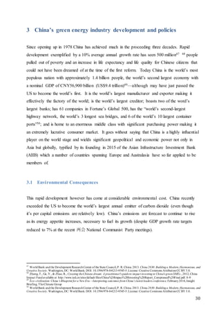 30
3 China’s green energy industry development and policies
Since opening up in 1978 China has achieved much in the proceeding three decades. Rapid
development exemplified by a 10% average annual growth rate has seen 500 million47 48 people
pulled out of poverty and an increase in life expectancy and life quality for Chinese citizens that
could not have been dreamed of at the time of the first reform. Today China is the world’s most
populous nation with approximately 1.4 billion people, the world’s second largest economy with
a nominal GDP of CNY56,900 billion (US$9.4 trillion)49—although may have just passed the
US to become the world’s first. It is the world’s largest manufacturer and exporter making it
effectively the factory of the world; is the world’s largest creditor; boasts two of the word’s
largest banks; has 61 companies in Fortune’s Global 500, has the “world’s second-largest
highway network, the world’s 3 longest sea bridges, and 6 of the world’s 10 largest container
ports”50; and is home to an enormous middle class with significant purchasing power making it
an extremely lucrative consumer market. It goes without saying that China is a highly influential
player on the world stage and wields significant geopolitical and economic power not only in
Asia but globally, typified by its founding in 2015 of the Asian Infrastructure Investment Bank
(AIIB) which a number of countries spanning Europe and Australasia have so far applied to be
members of.
3.1 Environmental Consequences
This rapid development however has come at considerable environmental cost. China recently
exceeded the US to become the world’s largest annual emitter of carbon dioxide (even though
it’s per capital emissions are relatively low). China’s emissions are forecast to continue to rise
as its energy appetite increases, necessary to fuel its growth (despite GDP growth rate targets
reduced to 7% at the recent 两会 National Communist Party meetings).
47
WorldBank andthe Development Research Center of the State Council,P. R. China. 2013. China2030: Buildinga Modern,Harmonious, and
Creative Society. Washington, DC: WorldBank. DOI: 10.1596/978-0-8213-9545-5.License: Creative Commons AttributionCC BY 3.0.
48
Zhang, T., Ge, Y., & Zhao, R., Creating theChinese dream: A practitioner's guideto impact investingin China's greenSMEs.,2012, China
Impact Fundavailable at http://www.ied.cn/sites/default/files/China%20Impact%20Investing%20Report_Compressed%20Final.pdf. 8-9
49
Eco-civilization: China’s Blueprint for a New Era—Interpreting outcomes from China’s latest leaders conference, February2014, Insight
Briefing, TheClimate Group
50
WorldBank andthe Development ResearchCenter of the State Council,P. R. China. 2013. China2030: Buildinga Modern,Harmonious, and
Creative Society. Washington, DC: WorldBank. DOI: 10.1596/978-0-8213-9545-5.License: Creative Commons AttributionCC BY 3.0.
 