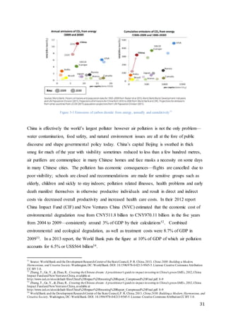 31
Figure 3-1 Emissions of carbon dioxide from energy, annually and cumulatively51
China is effectively the world’s largest polluter however air pollution is not the only problem—
water contamination, food safety, and natural environment issues are all at the fore of public
discourse and shape governmental policy today. China’s capital Beijing is swathed in thick
smog for much of the year with visibility sometimes reduced to less than a few hundred metres,
air purifiers are commonplace in many Chinese homes and face masks a necessity on some days
in many Chinese cities. The pollution has economic consequences—flights are cancelled due to
poor visibility; schools are closed and recommendations are made for sensitive groups such as
elderly, children and sickly to stay indoors; pollution related illnesses, health problems and early
death manifest themselves in otherwise productive individuals and result in direct and indirect
costs via decreased overall productivity and increased health care costs. In their 2012 report
China Impact Fund (CIF) and New Ventures China (NVC) estimated that the economic cost of
environmental degradation rose from CNY511.8 billion to CNY970.11 billion in the five years
from 2004 to 2009—consistently around 3% of GDP by their calculations52. Combined
environmental and ecological degradation, as well as treatment costs were 8.7% of GDP in
200953. In a 2013 report, the World Bank puts the figure at 10% of GDP of which air pollution
accounts for 6.5% or US$564 billion54.
51
Source: WorldBank andthe Development ResearchCenterof theStateCouncil, P. R. China.2013. China 2030:Building a Modern,
Harmonious, and Creative Society.Washington,DC: WorldBank.DOI: 10.1596/978-0-8213-9545-5. License: Creative Commons Attribution
CC BY 3.0.
52
Zhang, T., Ge, Y., & Zhao, R.. Creating theChinese dream: A practitioner's guideto impact investingin China's greenSMEs, 2012,China
Impact FundandNewVentures China, available at
http://www.ied.cn/sites/default/files/China%20Impact%20Investing%20Report_Compressed%20Final.pdf. 8-9
53
Zhang, T., Ge, Y., & Zhao, R.. Creating theChinese dream: A practitioner's guideto impact investingin China's greenSMEs, 2012,China
Impact FundandNewVentures China, available at
http://www.ied.cn/sites/default/files/China%20Impact%20Investing%20Report_Compressed%20Final.pdf. 8-9
54
WorldBank andthe Development ResearchCenter of the State Council,P. R. China. 2013. China2030: Buildinga Modern,Harmonious, and
Creative Society. Washington, DC: WorldBank. DOI: 10.1596/978-0-8213-9545-5.License: Creative Commons AttributionCC BY 3.0.
 