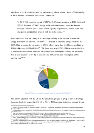 34
significant strides in combating pollution and ultimately climate change. From a 2013 report by
China’s National Development and Reform Commission:
“In 2012, CO2 emissions per unit of GDP fell 5.02 percent compared to 2011. By the end
of 2012, the output of China’s energy saving and environmental protection industry
exceeded 2.7 trillion yuan. China’s current capacity in hydropower, nuclear, solar, and
wind power, and plantation areas all rank first in the world…”62
Even outside of China, the country is acknowledged as being at the forefront of renewable
energy investment and adoption. Of the US$214 invested in renewable energy worldwide in
2013, China accounted for one quarter or US$56 billion—more than all of Europe combined at
US$48 billion and the US at US$3663. This figure was up to US$89.5 billion at the end of 2014,
a year in which total carbon emissions and domestic coal consumption actually fell for the first
time in over a decade—a 2% dip in emissions and 2.9% drop in coal consumption on the
previous year64 65.
Figure 3-5 Global investment in renewable energy by region 2013 (US$billion)66
In a historic agreement with the US late last year, China pledged to get up to 20% of its energy
from non-fossil fuel sources by 2030 (60 to 70% by 2050 according to informal sources67) while
62
China's Policies andActions for AddressingClimate Change,2013, TheNational Development andReformCommissionofThe People’s
Republic of China
63
Frankfurt School-UNEP Centre/BNEF. 2014.Global Trends in Renewable Energy Investment 2014 available at http://www.fs-unep-centre.org
(Frankfurt am Main)
64
http://www.bloomberg.com/news/articles/2015-03-13/china-s-carbon-emissions-drop-for-the-first-time-since-2001
65
although this didcorrespondtoa slower growth rate of7.4%, marginally missinggovernment targets of 7.5%,accordingto
http://www.reuters.com/article/2015/01/20/us-china-economy-idUSKBN0KT04920150120
66
Source: Frankfurt School-UNEP Centre/BNEF. 2014. Global Trends in Renewable EnergyInvestment 2014 available at http://www.fs-unep-
centre.org(Frankfurt am Main)
67
ZhongyingWang, Director ofChinaNational Renewable energyCentre andenergyResearchInstitute,NDRC as quotedin ‘Expert: China in
2050 the vast majority ofenergy consumption will come fromcleanenergy’,in ChinaNews Network, June 19,2013,
http://finance.chinanews.com/ny/2013/06-19/4947323.shtml
 