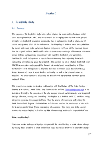37
Section 2
4 Feasibility study
4.1 Purpose
The purpose of this feasibility study is to explore whether the solar gardens business model
could be adapted to suit China. The model should be in keeping with the basic solar gardens
principles of distributed generation, community buy-in and openness to all, a return, and of
course a net positive effect on the environment. In attempting to maintain these basic principles,
the current distributed solar and crowd-funding environment in China will be examined to see
how the original business model could evolve in order to take advantage of favourable renewable
energy policies and incentives, in particular with regard to distributed solar generation.
Additionally it will be important to explore how the currently hazy regulatory framework
surrounding crowdfunding could be navigated. The question we ask is whether distributed solar
EPC/PPA generation projects could be financed via equity-based crowdfunding in China.
Furthermore it will be important to determine how this investment could be marketed (e.g.
impact investment), what it would involve technically, as well as the potential return to
investors. As far as we know a model like this has not been implemented anywhere yet in
mainland China.
This research was carried out in close collaboration with Joy Hughes of The Solar Gardens
Institute in Colorado, United States. The Solar Gardens Institute (www.solargardens.org) is an
institution devoted to the promotion of the solar gardens concept and community solar in general
through education, training and consulting. Joy Hughes is its founder and CEO and has a strong
interest in promoting the concept in China. Over the course of researching and writing this
thesis I maintained frequent correspondence with her and also had the opportunity to meet with
her in person as she visited China on a number of occasions. This paper aims to be a useful
resource for anyone hoping to develop any kind of community solar model or project in China.
Why crowdfunding?
Numerous studies and reports highlight the potential for crowdfunding to tackle climate change
by making funds available to small and medium sized businesses involved in renewable energy
 