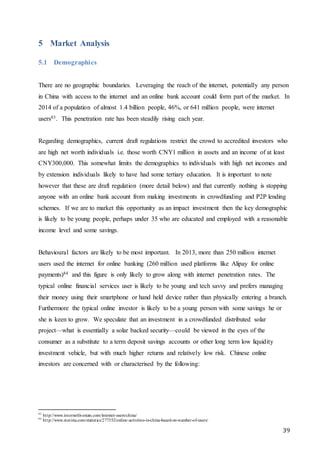 39
5 Market Analysis
5.1 Demographics
There are no geographic boundaries. Leveraging the reach of the internet, potentially any person
in China with access to the internet and an online bank account could form part of the market. In
2014 of a population of almost 1.4 billion people, 46%, or 641 million people, were internet
users83. This penetration rate has been steadily rising each year.
Regarding demographics, current draft regulations restrict the crowd to accredited investors who
are high net worth individuals i.e. those worth CNY1 million in assets and an income of at least
CNY300,000. This somewhat limits the demographics to individuals with high net incomes and
by extension individuals likely to have had some tertiary education. It is important to note
however that these are draft regulation (more detail below) and that currently nothing is stopping
anyone with an online bank account from making investments in crowdfunding and P2P lending
schemes. If we are to market this opportunity as an impact investment then the key demographic
is likely to be young people, perhaps under 35 who are educated and employed with a reasonable
income level and some savings.
Behavioural factors are likely to be most important. In 2013, more than 250 million internet
users used the internet for online banking (260 million used platforms like Alipay for online
payments)84 and this figure is only likely to grow along with internet penetration rates. The
typical online financial services user is likely to be young and tech savvy and prefers managing
their money using their smartphone or hand held device rather than physically entering a branch.
Furthermore the typical online investor is likely to be a young person with some savings he or
she is keen to grow. We speculate that an investment in a crowdfunded distributed solar
project—what is essentially a solar backed security—could be viewed in the eyes of the
consumer as a substitute to a term deposit savings accounts or other long term low liquidity
investment vehicle, but with much higher returns and relatively low risk. Chinese online
investors are concerned with or characterised by the following:
83
http://www.internetlivestats.com/internet-users/china/
84
http://www.statista.com/statistics/277352/online-activities-in-china-based-on-number-of-users/
 