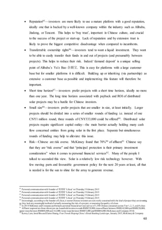 40
 Reputation85—investors are more likely to use a mature platform with a good reputation,
ideally one that is backed by a well-known company within the industry such as Alibaba,
Jindong, or Tencent. This helps to ‘buy trust’, important in Chinese culture, and crucial
to the success of the project or start-up. Lack of reputation and by extension trust is
likely to prove the biggest competitive disadvantage when compared to incumbents.
 Transferrable ownership rights86—investors tend to want a liquid investment. They want
to be able to easily transfer their funds in and out of projects (and presumably between
projects). This helps to reduce their risk. Indeed ‘demand deposit’ is a unique selling
point of Alibaba’s Yu’e Bao 余额宝. This is easy for platforms with a large customer
base but for smaller platforms it is difficult. Building up or inheriting (via partnership) as
extensive a customer base as possible and implementing this feature will therefore be
important.
 Short time horizon87—investors prefer projects with a short time horizon, ideally no more
than one year. The long time horizon associated with payback and ROI of distributed
solar projects may be a hurdle for Chinese investors.
 Small size88—investors prefer projects that are smaller in size, at least initially. Larger
projects should be divided into a series of smaller rounds of funding i.e. instead of one
CNY1 million round, three rounds of CNY333,000 could be offered89. Distributed solar
projects require significant capital outlay—the main barrier actually holding many cash
flow concerned entities from going solar in the first place. Separate but simultaneous
rounds of funding may help to alleviate this issue.
 Risk—Chinese are risk averse. McKinsey found that 70%90 of affluent91 Chinese say
that they are “risk averse” and that “principal protection is their primary investment
consideration” when it comes to personal financial services92. Many of the people I
talked to seconded this view. Solar is a relatively low risk technology however. With
few moving parts and favourable government policy for the next 20 years at least, all that
is needed is for the sun to shine for the array to generate revenue.
85
Personal communicationwith founder of 理理财‘Lilicai’ onThursday5 February2015
86
Personal communicationwith founder of 理理财‘Lilicai’ onThursday5 February2015
87
Personal communicationwith founder of 理理财‘Lilicai’ onThursday5 February2015
88
Personal communicationwith founder of 理理财‘Lilicai’ onThursday5 February2015
89
Interestingly,accordingtothe founder ofLilicai,it seems Chinese investors are not overly concernedwith the kind ofproject they areinvesting
as they lackanymeaningful methodof actuallymeasuringthe risk ofa project, orassessingthequality ofa loan.
90
In 2014 McKinsey andCompanyperformeda personal financial services surveyof 3,558 Chinese consumers across Tier 1,2, 3, and4 cities
91
Affluent segment are those whose pre-tax householdincomeexceeds RMB228,000; mass-affluent between RMB162,000andRMB228,000;
upper mass between RMB88,000and162,000; lower mass between RMB53,000 andRMB88,000(McKinseyandCompany2014)
92
Kenny Lam, JaredShuandElaine Huang, Four Trends ShapingChina’s Retail BankingLandscape, January 2015,McKinsey& Company
 