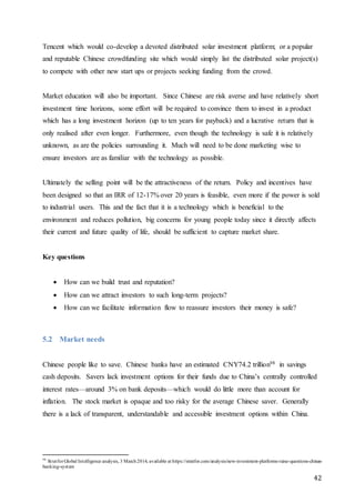 42
Tencent which would co-develop a devoted distributed solar investment platform; or a popular
and reputable Chinese crowdfunding site which would simply list the distributed solar project(s)
to compete with other new start ups or projects seeking funding from the crowd.
Market education will also be important. Since Chinese are risk averse and have relatively short
investment time horizons, some effort will be required to convince them to invest in a product
which has a long investment horizon (up to ten years for payback) and a lucrative return that is
only realised after even longer. Furthermore, even though the technology is safe it is relatively
unknown, as are the policies surrounding it. Much will need to be done marketing wise to
ensure investors are as familiar with the technology as possible.
Ultimately the selling point will be the attractiveness of the return. Policy and incentives have
been designed so that an IRR of 12-17% over 20 years is feasible, even more if the power is sold
to industrial users. This and the fact that it is a technology which is beneficial to the
environment and reduces pollution, big concerns for young people today since it directly affects
their current and future quality of life, should be sufficient to capture market share.
Key questions
 How can we build trust and reputation?
 How can we attract investors to such long-term projects?
 How can we facilitate information flow to reassure investors their money is safe?
5.2 Market needs
Chinese people like to save. Chinese banks have an estimated CNY74.2 trillion98 in savings
cash deposits. Savers lack investment options for their funds due to China’s centrally controlled
interest rates—around 3% on bank deposits—which would do little more than account for
inflation. The stock market is opaque and too risky for the average Chinese saver. Generally
there is a lack of transparent, understandable and accessible investment options within China.
98
StratforGlobal Intelligence analysis, 3 March2014, available at https://stratfor.com/analysis/new-investment-platforms-raise-questions-chinas-
banking-system
 