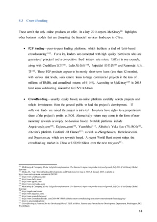 44
5.3 Crowdfunding
These aren’t the only online products on offer. In a July 2014 report, McKinsey101 highlights
other business models that are disrupting the financial services landscape in China:
 P2P lending—peer-to-peer lending platforms, which facilitate a kind of ‘debt-based
crowdsourcing’102. For a fee, lenders are connected with high quality borrowers who are
guaranteed principal and a competitive fixed interest rate return. LiliCai is one example,
along with CreditEase 宜信103, Lufax陆金所104, Paipaidai 拍拍袋105 and Renrendai 人人
贷106. These P2P products appear to be mostly short-term loans (less than 12 months),
with various risk levels, sizes (micro loans to large commercial projects in the tens of
millions of RMB), and annualized returns of 6-14%. According to McKinsey107 in 2013
total loans outstanding amounted to CNY14 billion.
 Crowdfunding—usually equity based, an online platform carefully selects projects and
solicits investments from the general public to fund the project’s development. If
sufficient funds are raised the project is initiated. Investors have rights to a proportionate
share of the project’s profits as ROI. Alternatively return may come in the form of non-
monetary rewards or simply be donation based. Notable platforms include
Angelcrunch.com108, Dajiatou.com109, Yuanshihui110, Alibaba’s YuLe Bao (7% ROI)111,
JD.com’s platform Coufenzi JD Finance112; as well as Zhongchou.cn, Demohour.com,
and Dreamore.cn, which are rewards based. A recent World Bank report values the
crowdfunding market in China at USD50 billion over the next ten years113.
101
McKinsey & Company, China’s digital transformation:The Internet’s impact onproductivityandgrowth, July 2014, McKinseyGlobal
Institute
102
Drake, D., Top4 CrowdfundingDevelopments and Predictions forAsia in 2015, 8 January 2015 available at
http://www.entrepreneur.com/article/241389
103
http://www.creditease.com/
104
http://www.lufax.com/
105
http://www.ppdai.com/
106
http://www.renrendai.com/
107
McKinsey & Company, China’s digital transformation:The Internet’s impact onproductivityandgrowth, July 2014, McKinseyGlobal
Institute
108
http://angelcrunch.com/
109
http://www.dajiatou.com/
110
http://www.yuanshihui.com/
111
http://www.crowdfundinsider.com/2014/04/35063-alibaba-enters-crowdfunding-arena-new-entertainment-financing-play/
112
http://z.jd.com/index.html
113
Crowdfunding’s Potential for the Developing World, 2013,infoDev, Finance andPrivate Sector Development Department, Washington, DC:
WorldBank
 