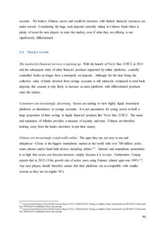 46
account. We believe Chinese savers and would-be investors with limited financial resources are
under served. Considering the huge cash deposits currently sitting in Chinese banks there is
plenty of room for new players to enter the market, even if what they are offering is not
significantly differentiated.
5.4 Market trends
The market for financial services is opening up. With the launch of Yu’er Bao 余额宝 in 2013
and the subsequent entry of other financial products supported by online platforms, centrally
controlled banks no longer have a monopoly on deposits. Although for the time being the
collective value of funds diverted from savings accounts is still miniscule compared to total bank
deposits, this amount is only likely to increase as more platforms with differentiated products
enter the market.
Consumers are increasingly discerning. Savers are starting to view highly liquid investment
platforms as alternatives to savings accounts. It is not uncommon for young savers to hold a
large proportion of their savings in liquid financial products like Yu’er Bao 余额宝. The name
and reputation of Alibaba provides a measure of security and trust. Chinese are therefore
looking away from the banks elsewhere to put their money.
Chinese are increasingly comfortable online. The apps they use are easy to use and
ubiquitous—China is the biggest smartphone market in the world with over 700 million active
smart phones and/or hand held devices including tablets117. Internet and smartphone penetration
is so high that savers can become investors simply because it is so easy. Furthermore Umeng
reports that in 2012-13 the growth rate of active users using Finance related apps was 109%118.
Any new players should therefore ensure that their platforms are as compatible with smaller
screens as they are on regular PCs.
117
UmengInsight Report ChinaMobile Internet Report 2013, 12March2014, Umeng, available at http://techcrunch.com/2014/03/13/china-now-
has-700m-active-smartphone-users-says-umeng/
118
UmengInsight Report ChinaMobile Internet Report 2013, 12March2014, Umeng, available at http://techcrunch.com/2014/03/13/china-now-
has-700m-active-smartphone-users-says-umeng/
 