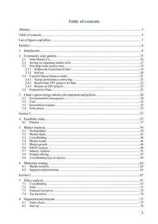 5
Table of contents
Abstract ...........................................................................................................................................3
Table of contents .............................................................................................................................5
List of figures and tables .................................................................................................................7
Section 1..........................................................................................................................................8
1 Introduction...............................................................................................................................8
2 Community solar gardens .......................................................................................................15
2.1 Solar Mosaic Co..................................................................................................................16
2.2 Serving an expanding market niche.......................................................................................17
2.3 First large scale success story...............................................................................................19
2.3.1 Wildwoods Convention Center.......................................................................................19
2.3.2 Roll out.........................................................................................................................20
2.4 Current Chinese business model...........................................................................................21
2.4.1 Energy performance contracting .....................................................................................21
2.4.2 Recent Solar EPC projects in China ................................................................................22
2.4.3 Returns on EPC projects ................................................................................................25
2.5 Proposal for China ...............................................................................................................25
3 China’s green energy industry development and policies ......................................................30
3.1 Environmental Consequences...............................................................................................30
3.2 Coal....................................................................................................................................32
3.3 Government response...........................................................................................................33
3.4 Solar power.........................................................................................................................35
Section 2........................................................................................................................................37
4 Feasibility study......................................................................................................................37
4.1 Purpose...............................................................................................................................37
5 Market Analysis ......................................................................................................................39
5.1 Demographics .....................................................................................................................39
5.2 Market needs.......................................................................................................................42
5.3 Crowdfunding .....................................................................................................................44
5.4 Market trends......................................................................................................................46
5.5 Market growth.....................................................................................................................48
5.6 SWOT analysis ...................................................................................................................49
5.7 Industry Analysis.................................................................................................................51
5.8 Product offering ..................................................................................................................57
5.9 Crowdfunding keys to success..............................................................................................59
6 Marketing strategy ..................................................................................................................62
6.1 Market research...................................................................................................................62
6.2 Segment and positioning ......................................................................................................65
Section 3........................................................................................................................................67
7 Policy analysis.........................................................................................................................67
7.1 Crowdfunding .....................................................................................................................67
7.2 Solar...................................................................................................................................71
7.3 Financial incentives .............................................................................................................72
7.4 Tax incentives .....................................................................................................................74
8 Organizational structure..........................................................................................................75
8.1 Entity choice .......................................................................................................................75
8.2 Start up...............................................................................................................................76
 