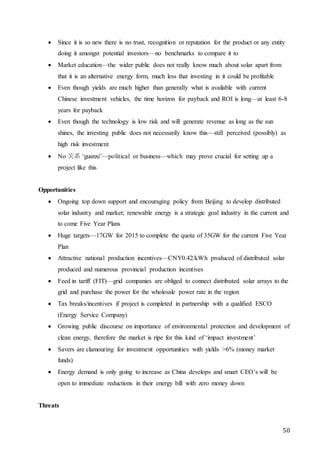 50
 Since it is so new there is no trust, recognition or reputation for the product or any entity
doing it amongst potential investors—no benchmarks to compare it to
 Market education—the wider public does not really know much about solar apart from
that it is an alternative energy form, much less that investing in it could be profitable
 Even though yields are much higher than generally what is available with current
Chinese investment vehicles, the time horizon for payback and ROI is long—at least 6-8
years for payback
 Even though the technology is low risk and will generate revenue as long as the sun
shines, the investing public does not necessarily know this—still perceived (possibly) as
high risk investment
 No 关系 ‘guanxi’—political or business—which may prove crucial for setting up a
project like this
Opportunities
 Ongoing top down support and encouraging policy from Beijing to develop distributed
solar industry and market; renewable energy is a strategic goal industry in the current and
to come Five Year Plans
 Huge targets—17GW for 2015 to complete the quota of 35GW for the current Five Year
Plan
 Attractive national production incentives—CNY0.42/kWh produced of distributed solar
produced and numerous provincial production incentives
 Feed in tariff (FIT)—grid companies are obliged to connect distributed solar arrays to the
grid and purchase the power for the wholesale power rate in the region
 Tax breaks/incentives if project is completed in partnership with a qualified ESCO
(Energy Service Company)
 Growing public discourse on importance of environmental protection and development of
clean energy, therefore the market is ripe for this kind of ‘impact investment’
 Savers are clamouring for investment opportunities with yields >6% (money market
funds)
 Energy demand is only going to increase as China develops and smart CEO’s will be
open to immediate reductions in their energy bill with zero money down
Threats
 