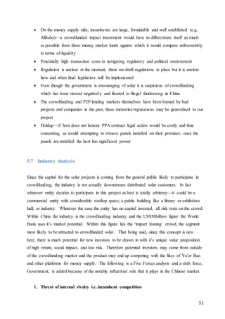 51
 On the money supply side, incumbents are large, formidable and well established (e.g.
Alibaba)—a crowdfunded impact investment would have to differentiate itself as much
as possible from these money market funds against which it would compare unfavourably
in terms of liquidity
 Potentially high transaction costs in navigating regulatory and political environment
 Regulation is unclear at the moment, there are draft regulations in place but it is unclear
how and when final legislation will be implemented
 Even though the government is encouraging of solar it is suspicious of crowdfunding
which has been viewed negatively and likened to illegal fundraising in China
 The crowdfunding and P2P lending markets themselves have been burned by bad
projects and companies in the past, these memories/reputations may be generalised to our
project
 Holdup—if host does not honour PPA contract legal action would be costly and time
consuming, as would attempting to remove panels installed on their premises; once the
panels are installed the host has significant power
5.7 Industry Analysis
Since the capital for the solar projects is coming from the general public likely to participate in
crowdfunding, the industry is not actually downstream distributed solar customers. In fact
whatever entity decides to participate in this project as host is totally arbitrary—it could be a
commercial entity with considerable rooftop space; a public building like a library or exhibition
hall; or industry. Whatever the case the entity has no capital invested, all risk rests on the crowd.
Within China the industry is the crowdfunding industry and the US$50billion figure the World
Bank uses it’s market potential. Within this figure lies the ‘impact leaning’ crowd, the segment
most likely to be attracted to crowdfunded solar. That being said, since this concept is new
here, there is much potential for new investors to be drawn in with it’s unique value proposition
of high return, social impact, and low risk. Therefore potential investors may come from outside
of the crowdfunding market and the product may end up competing with the likes of Yu’er Bao
and other platforms for money supply. The following is a Five Forces analysis and a sixth force,
Government, is added because of the notably influential role that it plays in the Chinese market.
1. Threat of internal rivalry i.e. incumbent competition
 