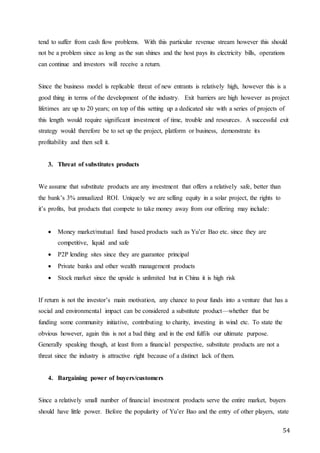 54
tend to suffer from cash flow problems. With this particular revenue stream however this should
not be a problem since as long as the sun shines and the host pays its electricity bills, operations
can continue and investors will receive a return.
Since the business model is replicable threat of new entrants is relatively high, however this is a
good thing in terms of the development of the industry. Exit barriers are high however as project
lifetimes are up to 20 years; on top of this setting up a dedicated site with a series of projects of
this length would require significant investment of time, trouble and resources. A successful exit
strategy would therefore be to set up the project, platform or business, demonstrate its
profitability and then sell it.
3. Threat of substitutes products
We assume that substitute products are any investment that offers a relatively safe, better than
the bank’s 3% annualized ROI. Uniquely we are selling equity in a solar project, the rights to
it’s profits, but products that compete to take money away from our offering may include:
 Money market/mutual fund based products such as Yu’er Bao etc. since they are
competitive, liquid and safe
 P2P lending sites since they are guarantee principal
 Private banks and other wealth management products
 Stock market since the upside is unlimited but in China it is high risk
If return is not the investor’s main motivation, any chance to pour funds into a venture that has a
social and environmental impact can be considered a substitute product—whether that be
funding some community initiative, contributing to charity, investing in wind etc. To state the
obvious however, again this is not a bad thing and in the end fulfils our ultimate purpose.
Generally speaking though, at least from a financial perspective, substitute products are not a
threat since the industry is attractive right because of a distinct lack of them.
4. Bargaining power of buyers/customers
Since a relatively small number of financial investment products serve the entire market, buyers
should have little power. Before the popularity of Yu’er Bao and the entry of other players, state
 