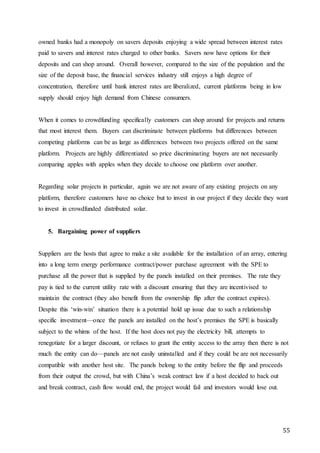 55
owned banks had a monopoly on savers deposits enjoying a wide spread between interest rates
paid to savers and interest rates charged to other banks. Savers now have options for their
deposits and can shop around. Overall however, compared to the size of the population and the
size of the deposit base, the financial services industry still enjoys a high degree of
concentration, therefore until bank interest rates are liberalized, current platforms being in low
supply should enjoy high demand from Chinese consumers.
When it comes to crowdfunding specifically customers can shop around for projects and returns
that most interest them. Buyers can discriminate between platforms but differences between
competing platforms can be as large as differences between two projects offered on the same
platform. Projects are highly differentiated so price discriminating buyers are not necessarily
comparing apples with apples when they decide to choose one platform over another.
Regarding solar projects in particular, again we are not aware of any existing projects on any
platform, therefore customers have no choice but to invest in our project if they decide they want
to invest in crowdfunded distributed solar.
5. Bargaining power of suppliers
Suppliers are the hosts that agree to make a site available for the installation of an array, entering
into a long term energy performance contract/power purchase agreement with the SPE to
purchase all the power that is supplied by the panels installed on their premises. The rate they
pay is tied to the current utility rate with a discount ensuring that they are incentivised to
maintain the contract (they also benefit from the ownership flip after the contract expires).
Despite this ‘win-win’ situation there is a potential hold up issue due to such a relationship
specific investment—once the panels are installed on the host’s premises the SPE is basically
subject to the whims of the host. If the host does not pay the electricity bill, attempts to
renegotiate for a larger discount, or refuses to grant the entity access to the array then there is not
much the entity can do—panels are not easily uninstalled and if they could be are not necessarily
compatible with another host site. The panels belong to the entity before the flip and proceeds
from their output the crowd, but with China’s weak contract law if a host decided to back out
and break contract, cash flow would end, the project would fail and investors would lose out.
 