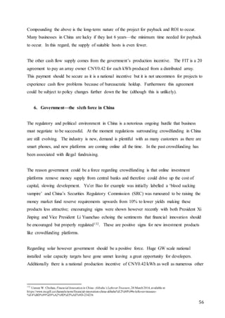 56
Compounding the above is the long-term nature of the project for payback and ROI to occur.
Many businesses in China are lucky if they last 6 years—the minimum time needed for payback
to occur. In this regard, the supply of suitable hosts is even fewer.
The other cash flow supply comes from the government’s production incentive. The FIT is a 20
agreement to pay an array owner CNY0.42 for each kWh produced from a distributed array.
This payment should be secure as it is a national incentive but it is not uncommon for projects to
experience cash flow problems because of bureaucratic holdup. Furthermore this agreement
could be subject to policy changes further down the line (although this is unlikely).
6. Government—the sixth force in China
The regulatory and political environment in China is a notorious ongoing hurdle that business
must negotiate to be successful. At the moment regulations surrounding crowdfunding in China
are still evolving. The industry is new, demand is plentiful with as many customers as there are
smart phones, and new platforms are coming online all the time. In the past crowdfunding has
been associated with illegal fundraising.
The reason government could be a force regarding crowdfunding is that online investment
platforms remove money supply from central banks and therefore could drive up the cost of
capital, slowing development. Yu’er Bao for example was initially labelled a ‘blood sucking
vampire’ and China’s Securities Regulatory Commission (SRC) was rumoured to be raising the
money market fund reserve requirements upwards from 10% to lower yields making these
products less attractive; encouraging signs were shown however recently with both President Xi
Jinping and Vice President Li Yuanchao echoing the sentiments that financial innovation should
be encouraged but properly regulated132. These are positive signs for new investment products
like crowdfunding platforms.
Regarding solar however government should be a positive force. Huge GW scale national
installed solar capacity targets have gone unmet leaving a great opportunity for developers.
Additionally there is a national production incentive of CNY0.42/kWh as well as numerous other
132
Usman W. Chohan, Financial Innovationin China:Alibaba’s Leftover Treasure,20 March2014, available at
https://www.mcgill.ca/channels/news/financial-innovation-china-alibaba%E2%80%99s-leftover-treasure-
%E4%BD%99%E9%A2%9D%E5%AE%9D-234236
 