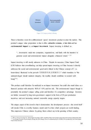 58
Figure 5-6 Unique product offering
There is therefore room for a differentiated ‘green’ investment product to enter the market. This
product’s unique value proposition is that it offers attractive returns, is low risk and has
environmental impact i.e. an impact investment. Impact investing is defined as:
“... investments made into companies, organizations, and funds with the intention to
generate social and environmental impact alongside a financial return.” 133
Impact investing is still mostly unknown in China. Despite its nascence, China Impact Fund
(CIF) believes that crowdfunding can help spread impact investing in China because it directly
addresses the social and environmental good and is linked to the Chinese concept of仁 i.e.
benevolence illustrated in the proverb 穷则独善其身,达则兼济天下 which translates to “the
underprivileged should maintain integrity; the wealthy should contribute to societal well-
being”134.
This product could therefore be marketed as an impact investment but could also stand alone as a
financial product with attractive ROI of >10% and low risk. The environmental impact though is
potentially the product’s unique selling point and therefore it’s competitive advantage. Investors
are further reassured by long term government support in the form of 20 year production
incentives and ever increasing national renewable energy capacity targets.
The unique aspect of the crowd is that it democratizes the development process—the crowd itself
will decide if this is a worthy business model and if so then which projects are worth funding.
This empowers Chinese citizens by giving them a direct say in the greening of their country.
133
What is Impact Investing? In ‘About Impact Investing’, GIIN, available at http://www.thegiin.org/cgi-bin/iowa/resources/about/index.html
134
Tao Zhang, Christine Yip, Ge (Sophy)Wang, Qin (Iris) Zhang, ChinaCrowdfundingReport, October 2014,producedby the China Impact
Fund of Dao Ventures
Chinese
investors
Environmentally
aware citizens
 