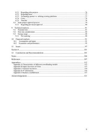6
8.2.1 Regarding pilot projects .................................................................................................76
8.2.2 Regarding hosts .............................................................................................................77
8.2.3 Technology partner vs. utilising existing platforms ..........................................................77
8.2.4 Costs ............................................................................................................................78
8.2.5 Timeline .......................................................................................................................78
8.3 Solar project approval process..............................................................................................79
8.3.1 Regarding provincial approval........................................................................................80
9 Technical analysis...................................................................................................................81
9.1 Potential sites ......................................................................................................................81
9.2 Host site considerations........................................................................................................84
9.3 Energy usage.......................................................................................................................88
9.3.1 Net metering .................................................................................................................88
10 Financial analysis .................................................................................................................91
10.1 Assumptions and inputs .....................................................................................................91
10.2 Economics and performance...............................................................................................95
11 Issues ....................................................................................................................................97
Section 4......................................................................................................................................101
12 Conclusions and Recommendations...................................................................................101
Notes............................................................................................................................................106
References ...................................................................................................................................107
Appendices..................................................................................................................................112
Appendix A Characteristics of different crowdfunding models.......................................................112
Appendix B Impact investors in China .........................................................................................113
Appendix C Financial incentives..................................................................................................114
Appendix D JV information.........................................................................................................116
Appendix E Business establishment .............................................................................................117
Acknowledgements .....................................................................................................................121
 