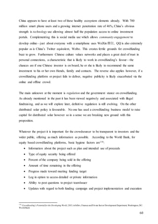 60
China appears to have at least two of these healthy ecosystem elements already. With 700
million smart phone users and a growing internet penetration rate of 46%, China’s obvious
strength is technology use allowing almost half the population access to online investment
portals. Complementing this is social media use which allows community engagement to
develop online—just about everyone with a smartphone uses WeiXin 微信, QQ is also extremely
popular as is China’s Twitter equivalent, Weibo. This creates fertile grounds for crowdfunding
buzz to grow. Furthermore Chinese culture values networks and places a great deal of trust in
personal connections, a characteristic that is likely to work in crowdfunding’s favour—the
chances are if one Chinese investor is on board, he or she is likely to recommend the same
investment to his or her own friends, family and contacts. The reverse also applies however, if a
crowdfunding platform or project fails to deliver, negative publicity is likely exacerbated via the
online and offline crowd.
The main unknown at the moment is regulation and the government stance on crowdfunding.
As already mentioned in the past it has been viewed negatively and associated with illegal
fundraising, and as we will explore later, definitive regulation is still evolving. On the other
distributed solar policy is favourable. No one has used a crowdfunding business model to raise
capital for distributed solar however so in a sense we are breaking new ground with this
proposition.
Whatever the project it is important for the crowdsourcer to be transparent to investors and the
wider public, offering as much information as possible. According to the World Bank, for
equity based crowdfunding platforms, basic hygiene factors are138:
 Information about the project such as plan and intended use of proceeds
 Type of equity security being offered
 Percent of the company being sold in the offering
 Amount of time remaining in the offering
 Progress made toward meeting funding target
 Log in option to access detailed or private information
 Ability to post questions to project team/issuer
 Updates with regard to both funding campaign and project implementation and execution
138
Crowdfunding’s Potential for the Developing World, 2013,infoDev, Finance andPrivate Sector Development Department, Washington, DC:
WorldBank
 