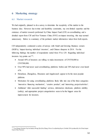 62
6 Marketing strategy
6.1 Market research
We had originally planned to do a survey to determine the receptivity of the market to the
business idea. However due to time and feasibility constraints, my own limited expertise and the
existence of market research performed by China Impact Fund (CIF) on crowdfunding and a
detailed report from CIF and New Ventures China (NVC) on impact investing, this step seemed
unnecessary. Below is a summary of the pertinent market information taken from both reports.
CIF independently conducted a series of surveys with Small and Growing Business owners
(SGB’s), ‘impact-leaning individual investors’, and Chinese diaspora in 2014. For the
following findings the number of respondents varied from 55 to 129. Regarding individual
investors key points are139:
 Around 60% of investors are willing to make investments of CNY50,000 to
CNY500,000.
 Over 90% had never used crowdfunding platforms before and 30% had never even heard
of it.
 Demohour, Zhongchou, Dreamore and Angelcrunch appear to be the most popular
plaforms.
 Motivation for using crowdfunding platforms likely falls into one of the three categories:
‘innovative financing mechanism’, ‘creative product’, and ‘interesting project/activities’.
 Additional ‘after successful funding’ services, information disclosure, platform stability
(safety), and appropriate project categorization seem to be the biggest areas for
improvement for investors.
139
Tao Zhang, Christine Yip, Ge (Sophy)Wang, Qin (Iris) Zhang, ChinaCrowdfundingReport, October 2014,producedby the China Impact
Fund of Dao Ventures
 