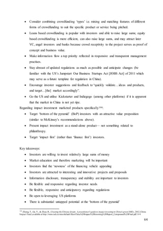 64
 Consider combining crowdfunding ‘types’ i.e. mixing and matching features of different
forms of crowdfunding to suit the specific product or service being pitched.
 Loans based crowdfunding is popular with investors and able to raise large sums; equity
based crowdfunding is more efficient, can also raise large sums, and may attract later
VC, angel investors and banks because crowd receptivity to the project serves as proof of
concept and business value.
 Make information flow a top priority reflected in responsive and transparent management
practises.
 Stay abreast of updated regulations as much as possible and anticipate changes (be
familiar with the US’s Jumpstart Our Business Startups Act [JOBS Act] of 2011 which
may serve as a future template for regulation in China).
 Encourage investor suggestions and feedback to “quickly validate…ideas and products,
and target…[the] market accordingly”.
 Go the US and utilise Kickstarter and Indiegogo (among other platforms) if it is apparent
that the market in China is not yet ripe.
Regarding impact investment marketed products specifically144:
 Target ‘bottom of the pyramid’ (BoP) investors with an attractive value proposition
(similar to McKinsey’s recommendations above).
 Present impact investment as a stand-alone product— not something related to
philanthropy.
 Target ‘impact first’ (rather than ‘finance first’) investors.
Key takeaways:
 Investors are willing to invest relatively large sums of money
 Market education and therefore marketing will be important
 Investors find the ‘newness’ of the financing vehicle appealing
 Investors are attracted to interesting and innovative projects and proposals
 Information disclosure, transparency and stability are important to investors
 Be flexible and responsive regarding investor needs
 Be flexible, responsive and anticipatory regarding regulations
 Be open to leveraging US platforms
 There is substantial untapped potential at the ‘bottom of the pyramid’
144
Zhang, T., Ge, Y., & Zhao, R., Creating theChinese dream: A practitioner's guideto impact investingin China's greenSMEs, 2012,China
Impact Fund,available at http://www.ied.cn/sites/default/files/China%20Impact%20Investing%20Report_Compressed%20Final.pdf. 8-9
 