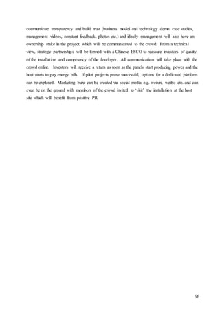 66
communicate transparency and build trust (business model and technology demo, case studies,
management videos, constant feedback, photos etc.) and ideally management will also have an
ownership stake in the project, which will be communicated to the crowd. From a technical
view, strategic partnerships will be formed with a Chinese ESCO to reassure investors of quality
of the installation and competency of the developer. All communication will take place with the
crowd online. Investors will receive a return as soon as the panels start producing power and the
host starts to pay energy bills. If pilot projects prove successful, options for a dedicated platform
can be explored. Marketing buzz can be created via social media e.g. weixin, weibo etc. and can
even be on the ground with members of the crowd invited to ‘visit’ the installation at the host
site which will benefit from positive PR.
 