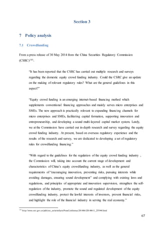67
Section 3
7 Policy analysis
7.1 Crowdfunding
From a press release of 30 May 2014 from the China Securities Regulatory Commission
(CSRC)145:
“It has been reported that the CSRC has carried out multiple research and surveys
regarding the domestic equity crowd funding industry. Could the CSRC give an update
on the making of relevant regulatory rules? What are the general guidelines in this
aspect?”
“Equity crowd funding is an emerging internet-based financing method which
supplements conventional financing approaches and mainly serves micro enterprises and
SMEs. The new approach is practically relevant to expanding financing channels for
micro enterprises and SMEs, facilitating capital formation, supporting innovation and
entrepreneurship, and developing a sound multi-layered capital market system. Lately,
we at the Commission have carried out in-depth research and survey regarding the equity
crowd funding industry. At present, based on overseas regulatory experience and the
results of the research and survey, we are dedicated to developing a set of regulatory
rules for crowdfunding financing.”
“With regard to the guidelines for the regulation of the equity crowd funding industry ,
the Commission will, taking into account the current stage of development and
characteristics of China’s equity crowdfunding industry, as well as the general
requirements of “encouraging innovation, preventing risks, pursuing interests while
avoiding damages, ensuring sound development” and complying with existing laws and
regulations, and principles of appropriate and innovation supervision, strengthen the self-
regulation of the industry, promote the sound and regulated development of the equity
crowdfunding industry, protect the lawful interests of investors, prevent financial risks,
and highlight the role of the financial industry in serving the real economy.”
145
http://www.csrc.gov.cn/pub/csrc_en/newsfacts/PressConference/201406/t20140611_255944.html
 