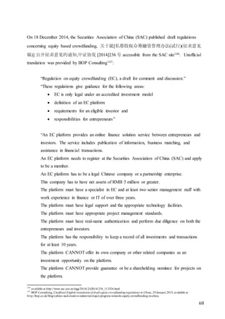 68
On 18 December 2014, the Securities Association of China (SAC) published draft regulations
concerning equity based crowdfunding, 关于就[私募股权众筹融资管理办法(试行)(征求意见
稿)] 公开征求意见的通知,中证协发 [2014]236 号 accessible from the SAC site146. Unofficial
translation was provided by BOP Consulting147:
“Regulation on equity crowdfunding (EC), a draft for comment and discussion.”
“These regulations give guidance for the following areas:
 EC is only legal under an accredited investment model
 definition of an EC platform
 requirements for an eligible investor and
 responsibilities for entrepreneurs”
“An EC platform provides an online finance solution service between entrepreneurs and
investors. The service includes publication of information, business matching, and
assistance in financial transactions.
An EC platform needs to register at the Securities Association of China (SAC) and apply
to be a member.
An EC platform has to be a legal Chinese company or a partnership enterprise.
This company has to have net assets of RMB 5 million or greater.
The platform must have a specialist in EC and at least two senior management staff with
work experience in finance or IT of over three years.
The platform must have legal support and the appropriate technology facilities.
The platform must have appropriate project management standards.
The platform must have real-name authentication and perform due diligence on both the
entrepreneurs and investors.
The platform has the responsibility to keep a record of all investments and transactions
for at least 10 years.
The platform CANNOT offer its own company or other related companies as an
investment opportunity on the platform.
The platform CANNOT provide guarantee or be a shareholding nominee for projects on
the platform.
146
available at http://www.sac.net.cn/tzgg/201412/t20141218_113326.html
147
BOP Consulting, Unofficial English translationof draft equitycrowdfundingregulations in China, 29January2015, available at
http://bop.co.uk/blog/culture-and-creative-industries/major-progress-towards-equity-crowdfunding-in-china
 