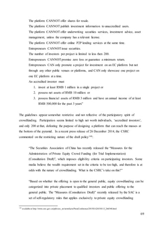 69
The platform CANNOT offer shares for resale.
The platform CANNOT publish investment information to unaccredited users.
The platform CANNOT offer underwriting securities services, investment advice, asset
management, unless the company has a relevant license.
The platform CANNOT offer online P2P lending services at the same time.
Entrepreneurs CANNOTissue securities.
The number of investors per project is limited to less then 200.
Entrepreneurs CANNOTpromise zero loss or guarantee a minimum return.
Entrepreneurs CAN only promote a project for investment on an EC platform but not
through any other public venues or platforms, and CAN only showcase one project on
one EC platform at a time.
An accredited investor must
1. invest at least RMB 1 million in a single project or
2. possess net assets of RMB 10 million or
3. possess financial assets of RMB 3 million and have an annual income of at least
RMB 500,000 for the past 3 years”
The guidelines appear somewhat restrictive and not reflective of the participatory spirit of
crowdfunding. Participation seems limited to high net worth individuals, ‘accredited investors’,
and only 200 at that, defeating the purpose of designing a platform that can reach the masses at
the bottom of the pyramid. In a recent press release of 26 December 2014, the CSRC
commented on the restricting nature of the draft policy148:
“The Securities Association of China has recently released the “Measures for the
Administration of Private Equity Crowd Funding (for Trial Implementation)
(Consultation Draft)”, which imposes eligibility criteria on participating investors. Some
media believe the wealth requirement set in the criteria to be too high, and therefore is at
odds with the nature of crowdfunding. What is the CSRC’s take on this?”
“Based on whether the offering is open to the general public, equity crowdfunding can be
categorized into private placement to qualified investors and public offering to the
general public. The “Measures (Consultation Draft)” recently released by the SAC is a
set of self-regulatory rules that applies exclusively to private equity crowdfunding
148
available at http://www.csrc.gov.cn/pub/csrc_en/newsfacts/PressConference/201501/t20150113_266540.html
 