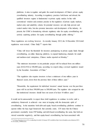70
platforms; it aims to regulate and guide the sound development of China’s private equity
crowdfunding industry. According to regulatory practices both home and abroad, the
qualified investors regime is fundamental to private equity market. In line with
conventional wisdom and common practice in the regulation of private equity markets,
market entry and suitability criteria for potential investors not only help prevent and
control market risks, but also promote innovation and development of the industry. At
present, the CSRC is formulating relevant regulatory rules for equity crowdfunding and
actively exploring policies for equity crowdfunding through public offering.”
These regulations are evolving however. As recently January 2015, the 18 December 2014 draft
regulations were revised. China Daily149 reports that:
“China will lower the threshold for investors participating in private equity funds through
crowdfunding, an online financing platform, to expand fundraising channels for small-
and medium-sized enterprises, Chinese media reported on Monday.”
“The minimum investment in one particular project will be reduced from one million
yuan ($162,910) to 100,000 yuan, according to a report citing a revised regulation issued
by the Securities Association of China.”
“The regulation also requires investors to have a minimum of one million yuan in
financial assets, down from the previous limit of three million yuan.”
“Meanwhile, the requirement for individual investors' annual income over the past three
years will be cut from 500,000 yuan to 300,000 yuan. The regulator also scrapped its rule
that institutional investors should have net assets of at least 10 million yuan.”
It would not be unreasonable to expect these draft regulations to continue to evolve until a
satisfactory framework is achieved—one more in keeping with the democratic spirit of
crowdfunding. In the meantime both debt and equity based crowdfunding platforms continue to
operate within the hazy legal framework that currently exists. CIF states that the Chinese
government essentially treats P2P lending and debt based crowdfunding the same, that both are
viewed somewhat negatively, and that equity-based crowdfunding has been associated with
149
Li Xiang, Regulator lowers PE crowdfunding threshold,26 January 2015 available at http://www.chinadaily.com.cn/business/2015-
01/26/content_19409025.htm
 