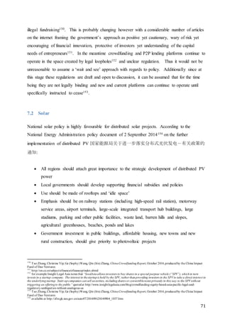 71
illegal fundraising150. This is probably changing however with a considerable number of articles
on the internet framing the government’s approach as positive yet cautionary, wary of risk yet
encouraging of financial innovation, protective of investors yet understanding of the capital
needs of entrepreneurs151. In the meantime crowdfunding and P2P lending platforms continue to
operate in the space created by legal loopholes152 and unclear regulation. Thus it would not be
unreasonable to assume a ‘wait and see’ approach with regards to policy. Additionally since at
this stage these regulations are draft and open to discussion, it can be assumed that for the time
being they are not legally binding and new and current platforms can continue to operate until
specifically instructed to cease153.
7.2 Solar
National solar policy is highly favourable for distributed solar projects. According to the
National Energy Administration policy document of 2 September 2014154 on the further
implementation of distributed PV 国家能源局关于进一步落实分布式光伏发电－有关政策的
通知:
 All regions should attach great importance to the strategic development of distributed PV
power
 Local governments should develop supporting financial subsidies and policies
 Use should be made of rooftops and ‘idle space’
 Emphasis should be on railway stations (including high-speed rail station), motorway
service areas, airport terminals, large-scale integrated transport hub buildings, large
stadiums, parking and other public facilities, waste land, barren hills and slopes,
agricultural greenhouses, beaches, ponds and lakes
 Government investment in public buildings, affordable housing, new towns and new
rural construction, should give priority to photovoltaic projects
150
Tao Zhang, Christine Yip, Ge (Sophy)Wang, Qin (Iris) Zhang, ChinaCrowdfundingReport, October 2014,produced by the China Impact
Fund of Dao Ventures
151
http://en.ce.cn/subject/efinance/efinancep/index.shtml
152
for example Insight Legal Asia notes that “SeedAsiaallows investors to buy shares in a special purpose vehicle (“SPV”), whichin turn
invests in a startup company. The interest in thestartupis held by the SPV, rather thanproviding investors in the SPVto take a direct interest in
the underlyingstartup. Start-upcompanies cansell securities, includingshares or convertiblenotes privately in this way to the SPVwithout
triggering an offeringto the public” quotedat http://www.insightlegalasia.com/blog/crowdfunding-equity-based-asia-pacific-legal-and-
regulatory-ambiguities-without-analogous-us
153
Tao Zhang, Christine Yip, Ge (Sophy)Wang, Qin (Iris) Zhang, ChinaCrowdfundingReport, October 2014,producedby the China Impact
Fund of Dao Ventures
154
available at http://zfxxgk.nea.gov.cn/auto87/201409/t20140904_1837.htm
 