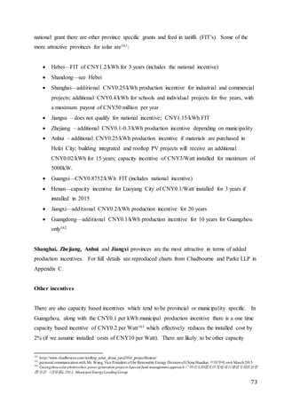 73
national grant there are other province specific grants and feed in tariffs (FIT’s). Some of the
more attractive provinces for solar are161:
 Hebei—FIT of CNY1.2/kWh for 3 years (includes the national incentive)
 Shandong—see Hebei
 Shanghai—additional CNY0.25/kWh production incentive for industrial and commercial
projects; additional CNY0.4/kWh for schools and individual projects for five years, with
a maximum payout of CNY50 million per year
 Jiangsu – does not qualify for national incentive; CNY1.15/kWh FIT
 Zhejiang – additional CNY0.1-0.3/kWh production incentive depending on municipality
 Anhui – additional CNY0.25/kWh production incentive if materials are purchased in
Hefei City; building integrated and rooftop PV projects will receive an additional
CNY0.02/kWh for 15 years; capacity incentive of CNY3/Watt installed for maximum of
5000kW.
 Guangxi—CNY0.8752/kWh FIT (includes national incentive)
 Henan—capacity incentive for Luoyang City of CNY0.1/Watt installed for 3 years if
installed in 2015
 Jiangxi—additional CNY0.2/kWh production incentive for 20 years
 Guangdong—additional CNY0.1/kWh production incentive for 10 years for Guangzhou
only162
Shanghai, Zhejiang, Anhui and Jiangxi provinces are the most attractive in terms of added
production incentives. For full details see reproduced charts from Chadbourne and Parke LLP in
Appendix C.
Other incentives
There are also capacity based incentives which tend to be provincial or municipality specific. In
Guangzhou, along with the CNY0.1 per kWh municipal production incentive there is a one time
capacity based incentive of CNY0.2 per Watt163 which effectively reduces the installed cost by
2% (if we assume installed costs of CNY10 per Watt). There are likely to be other capacity
161
http://www.chadbourne.com/rooftop_solar_china_june2014_projectfinance/
162
personal communicationwith Mr. Wang, Vice President ofthe Renewable Energy Divisionof China Huadian 中国华电 on6 March2015
163
Guangzhousolar photovoltaic power generation projects Special fund management approach 广州市太阳能光伏发电项目建设专项次金管
理办法（送审稿), 2013, Municipal EnergyLeadingGroup
 