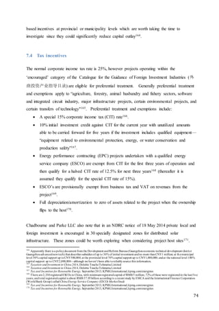74
based incentives at provincial or municipality levels which are worth taking the time to
investigate since they could significantly reduce capital outlay164.
7.4 Tax incentives
The normal corporate income tax rate is 25%, however projects operating within the
‘encouraged’ category of the Catalogue for the Guidance of Foreign Investment Industries (外
商投资产业指导目录) are eligible for preferential treatment. Generally preferential treatment
and exemptions apply to “agriculture, forestry, animal husbandry and fishery sectors, software
and integrated circuit industry, major infrastructure projects, certain environmental projects, and
certain transfers of technology"165. Preferential treatment and exemptions include:
 A special 15% corporate income tax (CIT) rate166.
 10% initial investment credit against CIT for the current year with unutilized amounts
able to be carried forward for five years if the investment includes qualified equipment—
“equipment related to environmental protection, energy, or water conservation and
production safety”167.
 Energy performance contracting (EPC) projects undertaken with a qualified energy
service company (ESCO) are exempt from CIT for the first three years of operation and
then qualify for a halved CIT rate of 12.5% for next three years168 (thereafter it is
assumed they qualify for the special CIT rate of 15%).
 ESCO’s are provisionally exempt from business tax and VAT on revenues from the
project169.
 Full depreciation/amortization to zero of assets related to the project when the ownership
flips to the host170.
Chadbourne and Parke LLC also note that in an NDRC notice of 18 May 2014 private local and
foreign investment is encouraged in 30 specially designated zones for distributed solar
infrastructure. These zones could be worth exploring when considering project host sites171.
164
Apparently there is a policydocument fromthe Development andReform Bureau(Guangzhoueconomic technical development district
Guangzhouadvancednewtech) that describes subsidies of up to 30% of initial investment andno more thanCNY1 million; at themunicipal
level 50% capital support up toCNY500,000; at the provincial level 70% capital support up to CNY1,000,000; andat the national level 100%
capital support up to CNY2,000,000—although we haven’t been able toreliablysource this information.
165
Taxation andInvestment in China2014, Deloitte ToucheTohmatsuLimited
166
Taxation andInvestment in China2014, Deloitte ToucheTohmatsuLimited
167
Tax and Incentives for Renewable Energy, September2013, KPMGInternational,kpmg.com/energytax
168
There are2,330registeredESCOs in China, with minimumregisteredcapital of RMB 5 million; 72% ofthese were registeredin the last five
years; andtotal registeredcapital is about RMB 37.95billion accordingto a recent study by EMCA andthe International Finance Corporation
(WorldBank Group) called ChinaEnergy Service Company (ESCO) MarketStudy
169
Tax and Incentives for Renewable Energy, September2013, KPMGInternational,kpmg.com/energytax
170
Tax and Incentives for Renewable Energy, September2013, KPMGInternational,kpmg.com/energytax
 