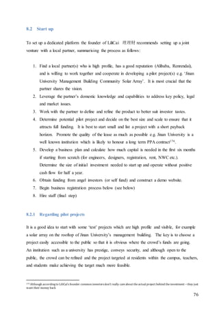 76
8.2 Start up
To set up a dedicated platform the founder of LiliCai 理理财 recommends setting up a joint
venture with a local partner, summarising the process as follows:
1. Find a local partner(s) who is high profile, has a good reputation (Alibaba, Renrendai),
and is willing to work together and cooperate in developing a pilot project(s) e.g. ‘Jinan
University Management Building Community Solar Array’. It is most crucial that the
partner shares the vision.
2. Leverage the partner’s domestic knowledge and capabilities to address key policy, legal
and market issues.
3. Work with the partner to define and refine the product to better suit investor tastes.
4. Determine potential pilot project and decide on the best size and scale to ensure that it
attracts full funding. It is best to start small and list a project with a short payback
horizon. Promote the quality of the lease as much as possible e.g. Jinan University is a
well known institution which is likely to honour a long term PPA contract174.
5. Develop a business plan and calculate how much capital is needed in the first six months
if starting from scratch (for engineers, designers, registration, rent, NWC etc.).
Determine the size of initial investment needed to start up and operate without positive
cash flow for half a year.
6. Obtain funding from angel investors (or self fund) and construct a demo website.
7. Begin business registration process below (see below)
8. Hire staff (final step)
8.2.1 Regarding pilot projects
It is a good idea to start with some ‘test’ projects which are high profile and visible, for example
a solar array on the rooftop of Jinan University’s management building. The key is to choose a
project easily accessible to the public so that it is obvious where the crowd’s funds are going.
An institution such as a university has prestige, conveys security, and although open to the
public, the crowd can be refined and the project targeted at residents within the campus, teachers,
and students make achieving the target much more feasible.
174 Although accordingto LiliCai’s founder common investorsdon’t really careabout theactual project behind theinvestment –they just
want their money back
 
