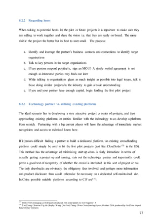 77
8.2.2 Regarding hosts
When talking to potential hosts for the pilot or future projects it is important to make sure they
are willing to work together and share the vision i.e. that they are really on board. The more
visible the project the better but its best to start small. The process:
a. Identify and leverage the partner’s business contacts and connections to identify target
organisations
b. Talk to key persons in the target organisations
c. If key persons respond positively, sign an MOU! A simple verbal agreement is not
enough as interested parties may back out later
d. While talking to organisations glean as much insight as possible into legal issues, talk to
those doing similar projects/in the industry to gain a basic understanding
e. If you and your partner have enough capital, begin funding the first pilot project
8.2.3 Technology partner vs. utilising existing platforms
The ideal scenario lies in developing a very attractive project or series of projects, and then
approaching existing platforms or entities familiar with the technology to co-develop a platform
from scratch. Partnering with a big current player will have the advantage of immediate market
recognition and access to technical know how.
If it proves difficult finding a partner to build a dedicated platform, an existing crowdfunding
platform could simply be used to list the first pilot projects (just like CloudSolar175 in the US).
This method has the advantage of minimising start up costs, is fairly immediate in terms of
actually getting a project up and running, cuts out the technology partner and importantly could
prove a good test of receptivity of whether the crowd is interested in this sort of project or not.
The only drawbacks are obviously the obligatory fees involved and perhaps more information
and product disclosure than would otherwise be necessary on a dedicated self-maintained site.
In China possible suitable platforms according to CIF are176:
175
https://www.indiegogo.com/projects/cloudsolar-own-solar-panels-no-roof-required--4
176
Tao Zhang, Christine Yip, Ge (Sophy)Wang, Qin (Iris) Zhang, ChinaCrowdfundingReport, October 2014,producedby the China Impact
Fund of Dao Ventures
 