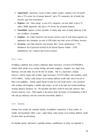78
 Angelcrunch—specialises access to initial capital; requires company to be ‘for-profit’;
takes a “5% service fee of amount financed” and a “5% transaction fee of benefit that
investors gain from investments”
 Dajiatou—lists ‘clean energy’ as one of it’s categories; can raise funds of up to 10
million RMB; apparently only takes a 5% service fee of amount financed
 Yuanshihui—appears to have specialise in raising large sums of equity financing in the
tens of millions of renminbi
 Fundator—not China based but Asia focused; projects must be Asia based; apparent not
application fees; donations are only in USD which may limit access of Chinese investors
 SeedAsia—not China based for Asia focused; likes “social entrepreneurs”; “5%
distribution fee of proceeds received by the Special Purpose Vehicle + $250
administration fee”; projects must be pre-screened.
8.2.4 Costs
If building a platform from scratch a minimum initial investment of at least CNY500,000 is
needed which should cover website hosting, personnel (engineers, designers etc.), legal work,
hardware, rent and online fees for the first six months. This is a conservative estimate
however—LiliCai began with an initial angel investment of CNY2 million and eventually raised
CNY3 million. Listing a pilot project on an existing platform would make most if not all of
these costs negligible. Startup capital should be quite low and would involve costs associated
with securing and designing a suitable pilot project, as well as the legal fees around permitting,
securing financial incentives etc. We speculate that these would be more time intensive than
resource intensive costs. With regards to the project itself, the beauty of crowdfunding is that it
will only get underway once the crowd has successfully funded it.
8.2.5 Timeline
Starting from scratch, the estimated timeline for platform construction is three months six
months and operational within a year. Again listing a pilot project on an existing platform would
be much faster up and running.
For detailed generic information regarding business establishment in China see Appendix E
 