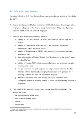 79
8.3 Solar project approval process
According to law firm DLA Piper, the typical approvals process for solar projects in China looks
like this177:
1. National Development and Reform Commission (NDRC) Preliminary Opinion/Approval on
the proposed solar project. The National Energy Administration (NEA) is the department
within the NDRC, which will deal with the project.
2. Approvals from the following regulatory authorities:
a. Ministry of Land and Resources (MOLAR) which approves land-use rights for all
projects
b. Ministry of Environmental Protection (MEP) which approves the project's
environmental impact assessment reports
c. Ministry of Water Resources (MWR) which approves the project's soil and water
conservation plan
d. State Administration of Culture Heritage (SACH) which reviews the project’s impact
on cultural heritage
e. Ministry of Finance (MOF) which assesses and approves any government subsidies
for a renewable project
f. The grid companies—the grid companies are not government authorities but they
determine whether the intended power project can connect to the grid (may not be
necessary for behind the meter self consumption projects)
g. Additional departments such as the Ministry of Housing and Urban-Rural
Development (MOHURD) and the Ministry of Health (MOH) depending on nature of
the project
3. Final formal NDRC Approval is obtained only after the above has been obtained. This
approval will detail:
 the approved location of the project
 term of operation of the project
 capacity
 on-grid price
177 Carolyn Dong, Damian McNair and Stephen Webb, Asia Pacific Projects Update SOLARPV PROJECTS INCHINA, 2013, DLA Piper
availableat www.dilapiper.com
 