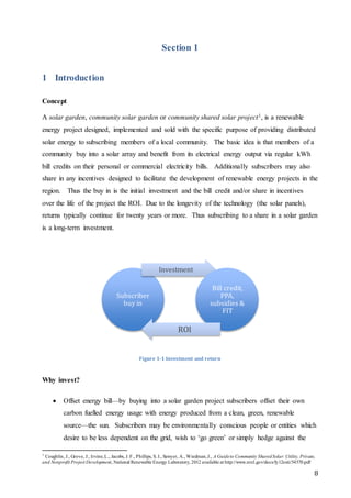 8
Section 1
1 Introduction
Concept
A solar garden, community solar garden or community shared solar project1, is a renewable
energy project designed, implemented and sold with the specific purpose of providing distributed
solar energy to subscribing members of a local community. The basic idea is that members of a
community buy into a solar array and benefit from its electrical energy output via regular kWh
bill credits on their personal or commercial electricity bills. Additionally subscribers may also
share in any incentives designed to facilitate the development of renewable energy projects in the
region. Thus the buy in is the initial investment and the bill credit and/or share in incentives
over the life of the project the ROI. Due to the longevity of the technology (the solar panels),
returns typically continue for twenty years or more. Thus subscribing to a share in a solar garden
is a long-term investment.
Figure 1-1 Investment and return
Why invest?
 Offset energy bill—by buying into a solar garden project subscribers offset their own
carbon fuelled energy usage with energy produced from a clean, green, renewable
source—the sun. Subscribers may be environmentally conscious people or entities which
desire to be less dependent on the grid, wish to ‘go green’ or simply hedge against the
1
Coughlin, J., Grove, J., Irvine,L., Jacobs, J. F., Phillips, S. J., Sawyer, A., Wiedman,J., A Guideto Community SharedSolar:Utility, Private,
and Nonprofit Project Development, National Renewable Energy Laboratory, 2012 available at http://www.nrel.gov/docs/fy12osti/54570.pdf
Subscriber
buy in
Investment
Bill credit,
PPA,
subsidies &
FIT
ROI
 
