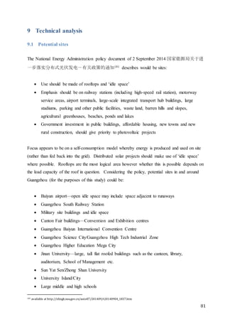 81
9 Technical analysis
9.1 Potential sites
The National Energy Administration policy document of 2 September 2014 国家能源局关于进
一步落实分布式光伏发电－有关政策的通知181 describes would be sites:
 Use should be made of rooftops and ‘idle space’
 Emphasis should be on railway stations (including high-speed rail station), motorway
service areas, airport terminals, large-scale integrated transport hub buildings, large
stadiums, parking and other public facilities, waste land, barren hills and slopes,
agricultural greenhouses, beaches, ponds and lakes
 Government investment in public buildings, affordable housing, new towns and new
rural construction, should give priority to photovoltaic projects
Focus appears to be on a self-consumption model whereby energy is produced and used on site
(rather than fed back into the grid). Distributed solar projects should make use of ‘idle space’
where possible. Rooftops are the most logical area however whether this is possible depends on
the load capacity of the roof in question. Considering the policy, potential sites in and around
Guangzhou (for the purposes of this study) could be:
 Baiyun airport—open idle space may include space adjacent to runaways
 Guangzhou South Railway Station
 Military site buildings and idle space
 Canton Fair buildings—Convention and Exhibition centres
 Guangzhou Baiyun International Convention Centre
 Guangzhou Science City/Guangzhou High Tech Industrial Zone
 Guangzhou Higher Education Mega City
 Jinan University—large, tall flat roofed buildings such as the canteen, library,
auditorium, School of Management etc.
 Sun Yat Sen/Zhong Shan University
 University Island/City
 Large middle and high schools
181 available at http://zfxxgk.nea.gov.cn/auto87/201409/t20140904_1837.htm
 
