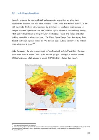 84
9.2 Host site considerations
Generally speaking for most residential and commercial arrays there are a few basic
requirements that most sites must meet. GreenZu’s PPA Criteria For Business Solar182, in line
with most solar developer sites, highlights the importance of a sufficient solar resource i.e.
sunlight, southern exposure or a flat roof, sufficient space, no trees or taller buildings nearby
which can obstruct the sun, a strong roof, low rise building—under four stories, and either
building ownership or a long term lease. The United States Energy Protection Agency has a
detailed tool which expands on this, the ‘PV decision tree’. A basic summary of the pertinent
points of the tool is below183:
Solar Resource—the solar resource must be ‘good’, defined as 3.5kWh/m2/day. The map
below from SolarGis shows China’s solar resource per year. Guangzhou receives around
1500kWh/m2/year, which equates to around 4.1kWh/m2/day—better than ‘good’.
Figure 9-7 Solar resource in China184
182
http://greenzu.com/ppa-for-my-business
183
ScreeningSites for Solar PVPotential (aka Solar Voltaic DecisionTree), UnitedStates Environmental ProtectionAgency(EPA)andNational
Renewable Energy Laboratory(NREL),last updated18 December 2014, available at http://www.epa.gov/renewableenergyland/
184
Source: SolarGIS
 
