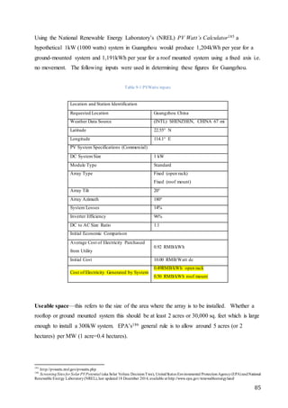 85
Using the National Renewable Energy Laboratory’s (NREL) PV Watt’s Calculator185 a
hypothetical 1kW (1000 watts) system in Guangzhou would produce 1,204kWh per year for a
ground-mounted system and 1,191kWh per year for a roof mounted system using a fixed axis i.e.
no movement. The following inputs were used in determining these figures for Guangzhou.
Table 9-1 PVWatts inputs
Location and Station Identification
Requested Location Guangzhou China
Weather Data Source (INTL) SHENZHEN, CHINA 67 mi
Latitude 22.55° N
Longitude 114.1° E
PV System Specifications (Commercial)
DC SystemSize 1 kW
Module Type Standard
Array Type Fixed (open rack)
Fixed (roof mount)
Array Tilt 20°
Array Azimuth 180°
System Losses 14%
Inverter Efficiency 96%
DC to AC Size Ratio 1.1
Initial Economic Comparison
Average Cost of Electricity Purchased
from Utility
0.92 RMB/kWh
Initial Cost 10.00 RMB/Watt dc
Cost of Electricity Generated by System
0.49RMB/kWh open rack
0.50 RMB/kWh roof mount
Useable space—this refers to the size of the area where the array is to be installed. Whether a
rooftop or ground mounted system this should be at least 2 acres or 30,000 sq. feet which is large
enough to install a 300kW system. EPA’s186 general rule is to allow around 5 acres (or 2
hectares) per MW (1 acre=0.4 hectares).
185
http://pvwatts.nrel.gov/pvwatts.php
186
ScreeningSites for Solar PVPotential (aka Solar Voltaic DecisionTree), UnitedStates Environmental ProtectionAgency(EPA)andNational
Renewable Energy Laboratory(NREL),last updated18 December 2014, available at http://www.epa.gov/renewableenergyland/
 