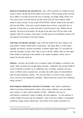 86
Distance to transmission line and grid tie-in—since a PPA is generally for a behind the metre
system it removes the grid and so this should not be an issue. However during periods when the
host is unlikely to be using the power the array is producing, for example during Chinese New
Year, excess power can be fed back into the grid and the local FIT can be collected (which
should be at least the price of coal, around CNY0.50/kWh). Distance should be less than half a
mile (less than 800m). If the array is ground mounted and on a brown- or grey-field site it is
important to ensure there is an onsite load nearby so that the power is used. Without this the
electricity will need to be fed entirely into the grid for the much lower FIT rate which would
negatively affect the economics of the project. In China grid tie-in for distributed projects is free
and supposed to be facilitated by the grid company.
Land slope, roof direction and pitch—slope of the land should be less than 6 degrees or be
easily graded. Rooftops should be flat or south facing. The Energy Bible on ‘Solar Energy’
regarding roof direction and pitch recommends 30 optimal degree angle (7:12 roof pitch) but
notes that roof angles are fairly robust when it comes to the tilt’s ultimate effect on solar output.
Panels should be south facing if they installed in the northern hemisphere and the closer to
equator the more they should tilt.
Obstacles—obviously there should be no or a minimal number tall buildings or obstacles in the
vicinity which can obstruct the sun light hitting the panels. Additionally the area itself should be
as free of obstacles as possible e.g. air conditioning units on rooftops; vegetation and rocky,
uneven or difficult terrain on ground sites, can reduce the useable space or if removed/altered
make the project financially unviable. EPA notes that effects on “erosion control, vegetative
covers, and storm water management (drainage)” should be taken into account when considering
altering the land187.
Redevelopment considerations and Land Use Exclusions—these include considerations
related to preserving environmentally sensitive spots, scenery, wilderness areas and cultural
spots, artefacts etc. which could be important in China. Additionally there may be
redevelopment considerations related to building and zonal regulations. It is also important to
consider whether the project suits the community’s vision for the area, whether it is appropriate
considering existing projects, infrastructure, look and feel of the existing environment etc.
187
ScreeningSites for Solar PVPotential (aka Solar Voltaic DecisionTree), UnitedStates Environmental ProtectionAgency(EPA)andNational
Renewable Energy Laboratory(NREL),last updated18 December 2014, available at http://www.epa.gov/renewableenergyland/
 