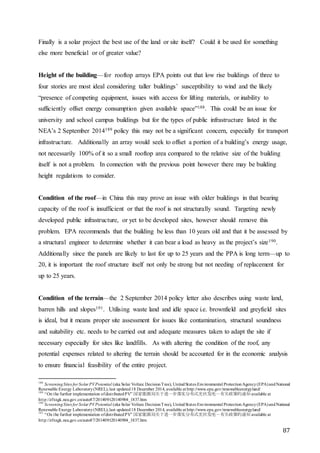 87
Finally is a solar project the best use of the land or site itself? Could it be used for something
else more beneficial or of greater value?
Height of the building—for rooftop arrays EPA points out that low rise buildings of three to
four stories are most ideal considering taller buildings’ susceptibility to wind and the likely
“presence of competing equipment, issues with access for lifting materials, or inability to
sufficiently offset energy consumption given available space”188. This could be an issue for
university and school campus buildings but for the types of public infrastructure listed in the
NEA’s 2 September 2014189 policy this may not be a significant concern, especially for transport
infrastructure. Additionally an array would seek to offset a portion of a building’s energy usage,
not necessarily 100% of it so a small rooftop area compared to the relative size of the building
itself is not a problem. In connection with the previous point however there may be building
height regulations to consider.
Condition of the roof—in China this may prove an issue with older buildings in that bearing
capacity of the roof is insufficient or that the roof is not structurally sound. Targeting newly
developed public infrastructure, or yet to be developed sites, however should remove this
problem. EPA recommends that the building be less than 10 years old and that it be assessed by
a structural engineer to determine whether it can bear a load as heavy as the project’s size190.
Additionally since the panels are likely to last for up to 25 years and the PPA is long term—up to
20, it is important the roof structure itself not only be strong but not needing of replacement for
up to 25 years.
Condition of the terrain—the 2 September 2014 policy letter also describes using waste land,
barren hills and slopes191. Utilising waste land and idle space i.e. brownfield and greyfield sites
is ideal, but it means proper site assessment for issues like contamination, structural soundness
and suitability etc. needs to be carried out and adequate measures taken to adapt the site if
necessary especially for sites like landfills. As with altering the condition of the roof, any
potential expenses related to altering the terrain should be accounted for in the economic analysis
to ensure financial feasibility of the entire project.
188
ScreeningSites for Solar PVPotential (aka Solar Voltaic DecisionTree), UnitedStates Environmental ProtectionAgency(EPA)andNational
Renewable Energy Laboratory(NREL),last updated18 December 2014, available at http://www.epa.gov/renewableenergyland/
189
“On the further implementation ofdistributedPV” 国家能源局关于进一步落实分布式光伏发电－有关政策的通知 available at
http://zfxxgk.nea.gov.cn/auto87/201409/t20140904_1837.htm
190
ScreeningSites for Solar PVPotential (aka Solar Voltaic DecisionTree), UnitedStates Environmental ProtectionAgency(EPA)andNational
Renewable Energy Laboratory(NREL),last updated18 December 2014, available at http://www.epa.gov/renewableenergyland/
191
“On the further implementation ofdistributedPV” 国家能源局关于进一步落实分布式光伏发电－有关政策的通知 available at
http://zfxxgk.nea.gov.cn/auto87/201409/t20140904_1837.htm
 