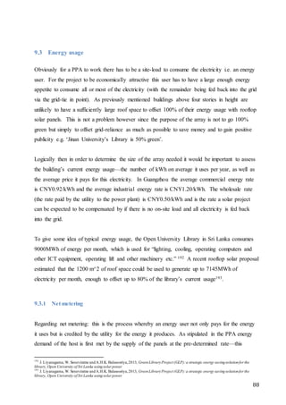 88
9.3 Energy usage
Obviously for a PPA to work there has to be a site-load to consume the electricity i.e. an energy
user. For the project to be economically attractive this user has to have a large enough energy
appetite to consume all or most of the electricity (with the remainder being fed back into the grid
via the grid-tie in point). As previously mentioned buildings above four stories in height are
unlikely to have a sufficiently large roof space to offset 100% of their energy usage with rooftop
solar panels. This is not a problem however since the purpose of the array is not to go 100%
green but simply to offset grid-reliance as much as possible to save money and to gain positive
publicity e.g. ‘Jinan University’s Library is 50% green’.
Logically then in order to determine the size of the array needed it would be important to assess
the building’s current energy usage—the number of kWh on average it uses per year, as well as
the average price it pays for this electricity. In Guangzhou the average commercial energy rate
is CNY0.92/kWh and the average industrial energy rate is CNY1.20/kWh. The wholesale rate
(the rate paid by the utility to the power plant) is CNY0.50/kWh and is the rate a solar project
can be expected to be compensated by if there is no on-site load and all electricity is fed back
into the grid.
To give some idea of typical energy usage, the Open University Library in Sri Lanka consumes
9000MWh of energy per month, which is used for “lighting, cooling, operating computers and
other ICT equipment, operating lift and other machinery etc.” 192 A recent rooftop solar proposal
estimated that the 1200 m^2 of roof space could be used to generate up to 7145MWh of
electricity per month, enough to offset up to 80% of the library’s current usage193.
9.3.1 Net metering
Regarding net metering: this is the process whereby an energy user not only pays for the energy
it uses but is credited by the utility for the energy it produces. As stipulated in the PPA energy
demand of the host is first met by the supply of the panels at the pre-determined rate—this
192
J. Liyanagama, W. Seneviratne andA.H.K. Balasooriya,2013, GreenLibraryProject (GLP):a strategic energy savingsolutionfor the
library, Open University of Sri Lanka usingsolar power
193
J. Liyanagama, W. Seneviratne andA.H.K. Balasooriya,2013, GreenLibraryProject (GLP):a strategic energy savingsolutionfor the
library, Open University of Sri Lanka usingsolar power
 