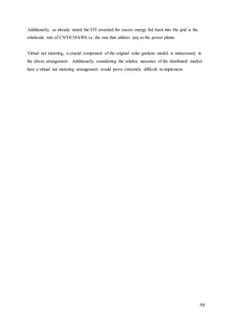 90
Additionally, as already stated the FIT awarded for excess energy fed back into the grid is the
wholesale rate of CNY0.50/kWh i.e. the rate that utilities pay to the power plants.
Virtual net metering, a crucial component of the original solar gardens model, is unnecessary in
the above arrangement. Additionally considering the relative nascence of the distributed market
here a virtual net metering arrangement would prove extremely difficult to implement.
 
