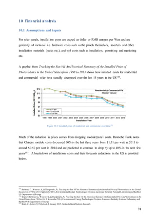 91
10 Financial analysis
10.1 Assumptions and inputs
For solar panels, installation costs are quoted as dollar or RMB amount per Watt and are
generally all inclusive i.e. hardware costs such as the panels themselves, inverters and other
installation materials (racks etc.), and soft costs such as installation, permitting and marketing
etc.
A graphic from Tracking the Sun VII An Historical Summary of the Installed Price of
Photovoltaics in the United States from 1998 to 2013 shows how installed costs for residential
and commercial solar have steadily decreased over the last 15 years in the US195.
Figure 10-1 Installed price of residential and commercial over time196
Much of the reduction in prices comes from dropping module/panel costs. Deutsche Bank notes
that Chinese module costs decreased 60% in the last three years from $1.31 per watt in 2011 to
around $0.50 per watt in 2014 and are predicted to continue to drop by up to 40% in the next few
years197. A breakdown of installation costs and their forecasts reductions in the US is provided
below.
195
Barbose, G., Weaver, S., & Darghouth., N, Trackingthe Sun VII An HistoricalSummaryof the InstalledPrice of Photovoltaics in the United
States from 1998to 2013, September2014, Environmental Energy Technologies Division, Lawrence Berkeley National LaboratoryandSunShot
US Department ofEnergy
196
Source: Barbose, G., Weaver, S., & Darghouth.,N, Tracking theSunVII An Historical Summary of theInstalledPrice of Photovoltaics in the
United States from 1998to 2013, September 2014, Environmental EnergyTechnologies Division, LawrenceBerkeleyNational Laboratoryand
SunShot US Department ofEnergy
197
Shah, V., Solar 2015Outlook, 8 January 2015,Deutsche BankMarkets Research
 