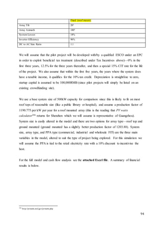 94
Fixed (roof mount)
Array Tilt 20°
Array Azimuth 180°
System Losses 14%
Inverter Efficiency 96%
DC to AC Size Ratio 1.1
We will assume that the pilot project will be developed with/by a qualified ESCO under an EPC
in order to exploit beneficial tax treatment (described under Tax Incentives above)—0% in the
first three years, 12.5% for the three years thereafter, and then a special 15% CIT rate for the life
of the project. We also assume that within the first five years, the years where the system does
have a taxable income, it qualifies for the 10% tax credit. Depreciation is straightline to zero,
startup capital is assumed to be 100,000RMB (since pilot projects will simply be listed on an
existing crowdfunding site).
We use a base system size of 500kW capacity for comparison since this is likely to fit on most
roof tops of reasonable size (like a public library or hospital), and assume a production factor of
1190.775 per kW per year for a roof mounted array (this is the reading that PV watts
calculator206 returns for Shenzhen which we will assume is representative of Guangzhou).
System size is easily altered in the model and there are two options for array type—roof top and
ground mounted (ground mounted has a slightly better production factor of 1203.88). System
size, array type, and PPA type (commercial, industrial and wholesale FIT) are the three main
variables in the model, altered to suit the type of project being explored. For this simulation we
will assume the PPA is tied to the retail electricity rate with a 10% discount to incentivise the
host.
For the full model and cash flow analysis see the attached Excel file. A summary of financial
results is below.
206
http://pvwatts.nrel.gov/pvwatts.php
 