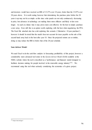 96
and investors would have received an IRR of 13.27% over 10 years, better than the 13.07% over
20 years above. It is worth noting however that determining the purchase price before the 20
years is up may not be as simple as this since solar panels are not only continuously decreasing
in price, but advances in technology are making them more efficient and likely to last even
longer. As such at a future time it may prove more cost effective for the host to simply purchase
a new array. Even still this is an option worth exploring with the host when negotiating the PPA.
The Excel file attached also has a tab exploring this scenario (‘Alternative 10 year purchase’)
however it should be noted that the model does not account for taxes payable on the sale of the
second hand array back to the host after year 10. Since the projected returns are so similar,
doing so may reduce the IRR to below that of the 20 year schedule.
Sam Advisor Model
We used Excel to do the cash flow analysis in forecasting profitability of this project, however a
considerably more advanced tool exists in the System Advisor Model (SAM) available at the
NREL website where the tool is described as a “performance and financial model designed to
facilitate decision making for people involved in the renewable energy industry”207. We
recommend using this tool when seriously considering the economics of a given project.
207
https://sam.nrel.gov/
 