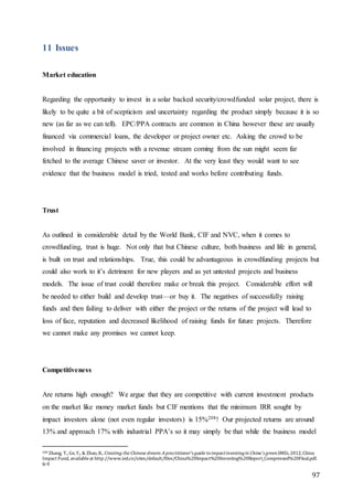 97
11 Issues
Market education
Regarding the opportunity to invest in a solar backed security/crowdfunded solar project, there is
likely to be quite a bit of scepticism and uncertainty regarding the product simply because it is so
new (as far as we can tell). EPC/PPA contracts are common in China however these are usually
financed via commercial loans, the developer or project owner etc. Asking the crowd to be
involved in financing projects with a revenue stream coming from the sun might seem far
fetched to the average Chinese saver or investor. At the very least they would want to see
evidence that the business model is tried, tested and works before contributing funds.
Trust
As outlined in considerable detail by the World Bank, CIF and NVC, when it comes to
crowdfunding, trust is huge. Not only that but Chinese culture, both business and life in general,
is built on trust and relationships. True, this could be advantageous in crowdfunding projects but
could also work to it’s detriment for new players and as yet untested projects and business
models. The issue of trust could therefore make or break this project. Considerable effort will
be needed to either build and develop trust—or buy it. The negatives of successfully raising
funds and then failing to deliver with either the project or the returns of the project will lead to
loss of face, reputation and decreased likelihood of raising funds for future projects. Therefore
we cannot make any promises we cannot keep.
Competitiveness
Are returns high enough? We argue that they are competitive with current investment products
on the market like money market funds but CIF mentions that the minimum IRR sought by
impact investors alone (not even regular investors) is 15%208! Our projected returns are around
13% and approach 17% with industrial PPA’s so it may simply be that while the business model
208 Zhang, T., Ge, Y., & Zhao, R.. Creating the Chinese dream:Apractitioner's guide toimpactinvestingin China's greenSMEs, 2012, China
Impact Fund, availableat http://www.ied.cn/sites/default/files/China%20Impact%20Investing%20Report_Compressed%20Final.pdf.
8-9
 