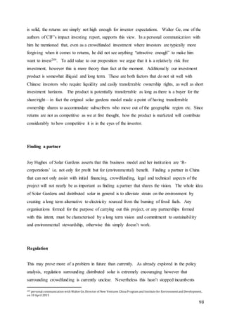 98
is solid, the returns are simply not high enough for investor expectations. Walter Ge, one of the
authors of CIF’s impact investing report, supports this view. In a personal communication with
him he mentioned that, even as a crowdfunded investment where investors are typically more
forgiving when it comes to returns, he did not see anything “attractive enough” to make him
want to invest209. To add value to our proposition we argue that it is a relatively risk free
investment, however this is more theory than fact at the moment. Additionally our investment
product is somewhat illiquid and long term. These are both factors that do not sit well with
Chinese investors who require liquidity and easily transferrable ownership rights, as well as short
investment horizons. The product is potentially transferrable as long as there is a buyer for the
share/right—in fact the original solar gardens model made a point of having transferrable
ownership shares to accommodate subscribers who move out of the geographic region etc. Since
returns are not as competitive as we at first thought, how the product is marketed will contribute
considerably to how competitive it is in the eyes of the investor.
Finding a partner
Joy Hughes of Solar Gardens asserts that this business model and her institution are ‘B-
corporations’ i.e. not only for profit but for (environmental) benefit. Finding a partner in China
that can not only assist with initial financing, crowdfunding, legal and technical aspects of the
project will not nearly be as important as finding a partner that shares the vision. The whole idea
of Solar Gardens and distributed solar in general is to alleviate strain on the environment by
creating a long term alternative to electricity sourced from the burning of fossil fuels. Any
organisations formed for the purpose of carrying out this project, or any partnerships formed
with this intent, must be characterised by a long term vision and commitment to sustainability
and environmental stewardship, otherwise this simply doesn’t work.
Regulation
This may prove more of a problem in future than currently. As already explored in the policy
analysis, regulation surrounding distributed solar is extremely encouraging however that
surrounding crowdfunding is currently unclear. Nevertheless this hasn’t stopped incumbents
209 personal communication with WalterGe, Director of New Ventures ChinaProgram and Institutefor Environmentand Development,
on 10 April 2015
 
