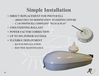 Simple Installation
     • DIRECT REPLACEMENT FOR PHOTOCELL
       – ABSOLUTELY NO MODIFICATION TO EXISTING FIXTURE
       – C.136 PHOTOCELL COMPLIANT “PLUG & PLAY”
     • USES EXISTING BALLAST
     • POWER FACTOR CORRECTION
     • UP TO 50% POWER SAVINGS
     • FLEXIBLE DEPLOYMENT
       – BATCH INSTALLATION
       – ROUTINE MAINTENANCE




16
 