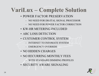 VariLux – Complete Solution
        • POWER FACTOR PRESERVATION
          – NO NEED FOR DIGITAL SIGNAL PROCESSOR
          – NO NEED FOR POWER FACTOR CORRECTION
        • KW-HR METERING INCLUDED
        • ARC LOSS DETECTION
        • CUSTOMER CONTROL SYSTEM
          – INTERNET TO INFOMATE SYSTEM
          – EMERGENCY OVERRIDE
        • NO HIDDEN CHARGES
        • NO RECURRING MONTHLY FEES
          – WITH STANDARD DIMMING PROFILES
        • SECURITY AWARE SIGNALING

19
 